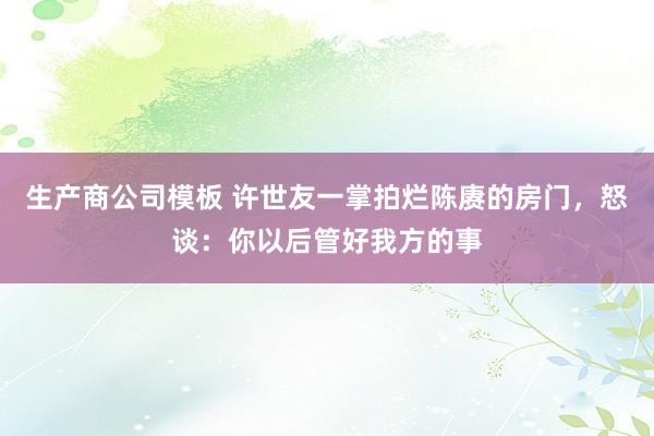 生产商公司模板 许世友一掌拍烂陈赓的房门，怒谈：你以后管好我方的事