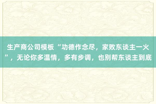 生产商公司模板 “功德作念尽，家败东谈主一火”，无论你多温情，多有步调，也别帮东谈主到底