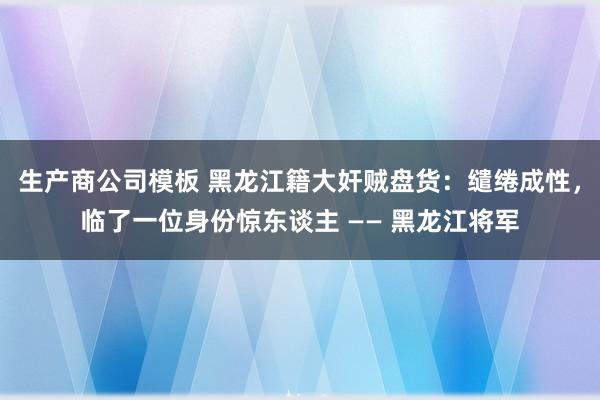 生产商公司模板 黑龙江籍大奸贼盘货：缱绻成性，临了一位身份惊东谈主 —— 黑龙江将军