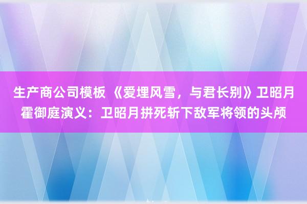 生产商公司模板 《爱埋风雪，与君长别》卫昭月霍御庭演义：卫昭月拼死斩下敌军将领的头颅