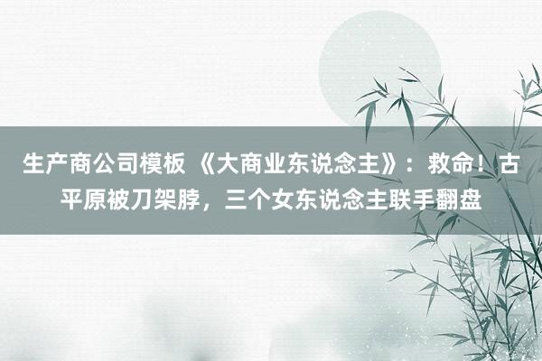 生产商公司模板 《大商业东说念主》：救命！古平原被刀架脖，三个女东说念主联手翻盘