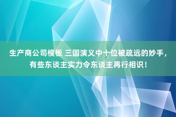 生产商公司模板 三国演义中十位被疏远的妙手，有些东谈主实力令东谈主再行相识！