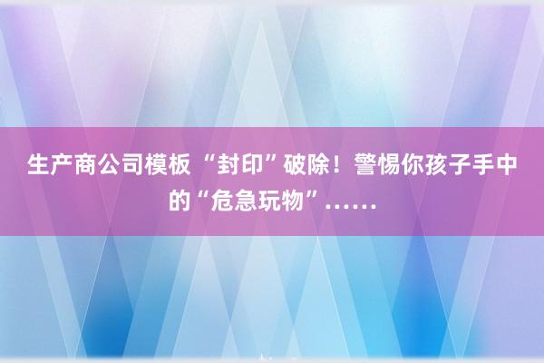 生产商公司模板 “封印”破除！警惕你孩子手中的“危急玩物”……