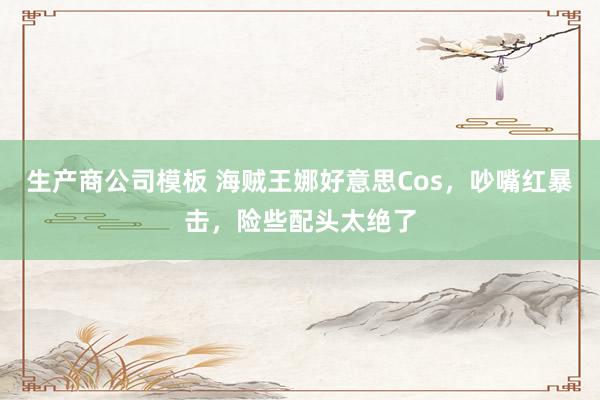 生产商公司模板 海贼王娜好意思Cos,吵嘴红暴击,险些配头太绝了