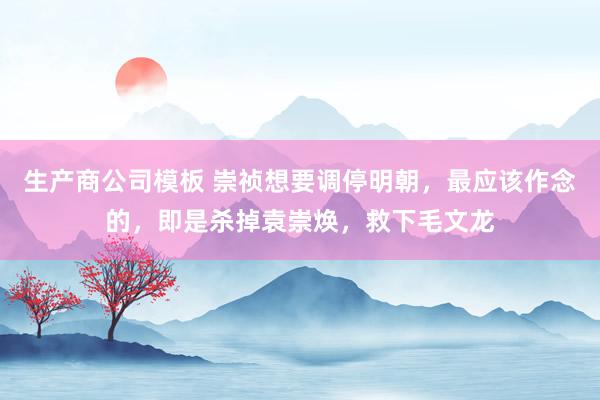 生产商公司模板 崇祯想要调停明朝，最应该作念的，即是杀掉袁崇焕，救下毛文龙