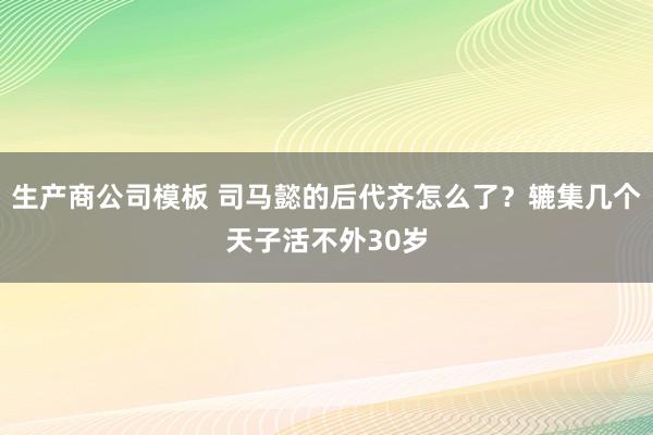 生产商公司模板 司马懿的后代齐怎么了?辘集几个天子活不外30岁