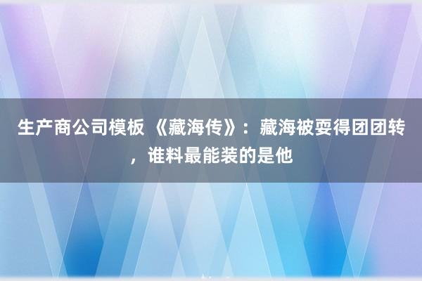 生产商公司模板 《藏海传》:藏海被耍得团团转,谁料最能装的是他