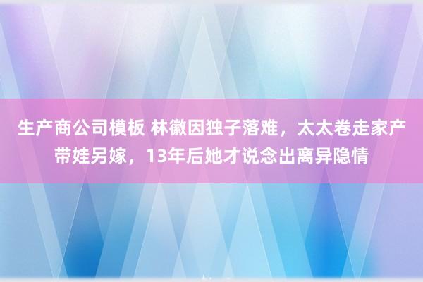 生产商公司模板 林徽因独子落难，太太卷走家产带娃另嫁，13年后她才说念出离异隐情