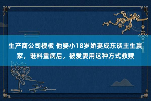 生产商公司模板 他娶小18岁娇妻成东谈主生赢家，谁料重病后，被爱妻用这种方式救赎