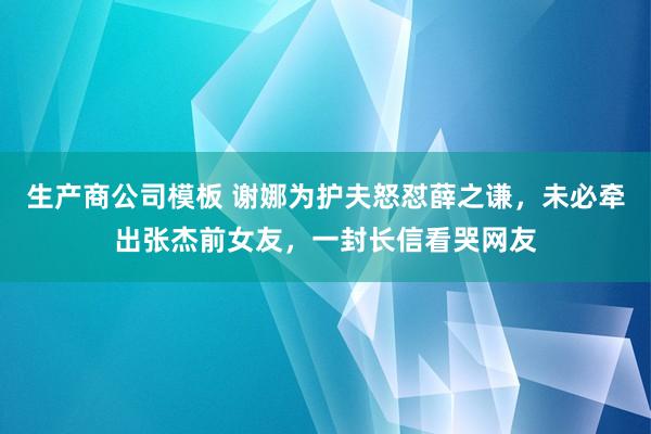 生产商公司模板 谢娜为护夫怒怼薛之谦，未必牵出张杰前女友，一封长信看哭网友
