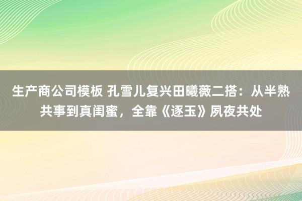 生产商公司模板 孔雪儿复兴田曦薇二搭：从半熟共事到真闺蜜，全靠《逐玉》夙夜共处