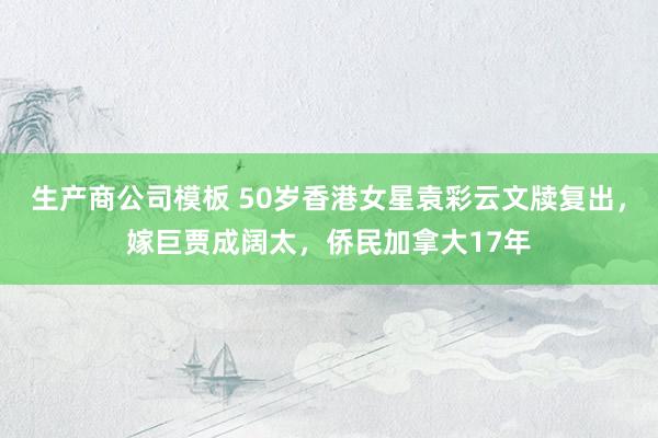 生产商公司模板 50岁香港女星袁彩云文牍复出，嫁巨贾成阔太，侨民加拿大17年