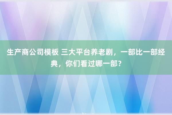 生产商公司模板 三大平台养老剧，一部比一部经典，你们看过哪一部？