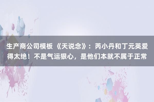 生产商公司模板 《天说念》：芮小丹和丁元英爱得太绝！不是气运狠心，是他们本就不属于正常