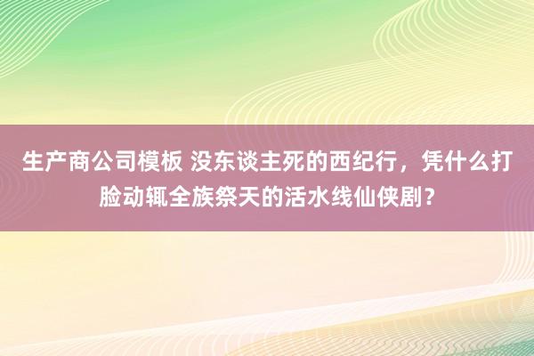 生产商公司模板 没东谈主死的西纪行，凭什么打脸动辄全族祭天的活水线仙侠剧？