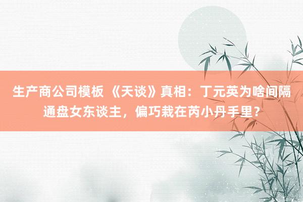 生产商公司模板 《天谈》真相：丁元英为啥间隔通盘女东谈主，偏巧栽在芮小丹手里？
