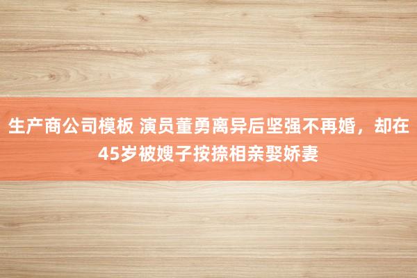 生产商公司模板 演员董勇离异后坚强不再婚，却在45岁被嫂子按捺相亲娶娇妻
