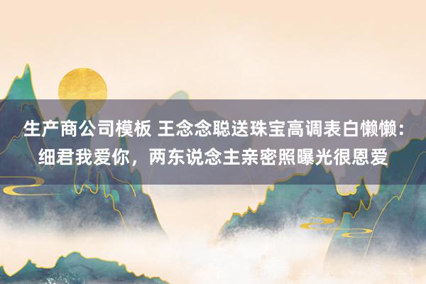 生产商公司模板 王念念聪送珠宝高调表白懒懒：细君我爱你，两东说念主亲密照曝光很恩爱