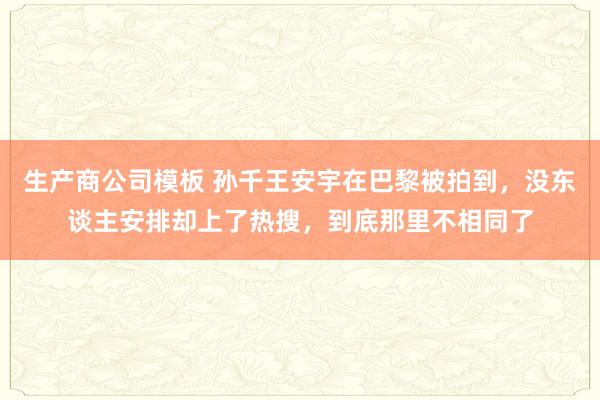生产商公司模板 孙千王安宇在巴黎被拍到，没东谈主安排却上了热搜，到底那里不相同了