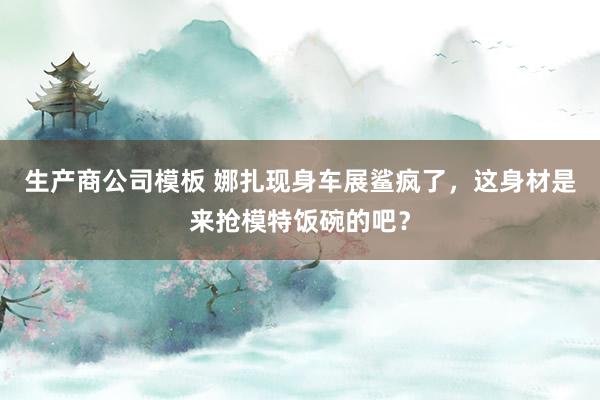 生产商公司模板 娜扎现身车展鲨疯了，这身材是来抢模特饭碗的吧？