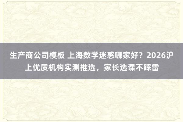 生产商公司模板 上海数学迷惑哪家好？2026沪上优质机构实测推选，家长选课不踩雷