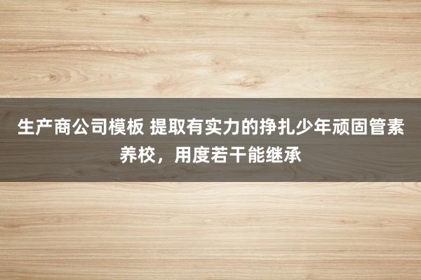生产商公司模板 提取有实力的挣扎少年顽固管素养校，用度若干能继承