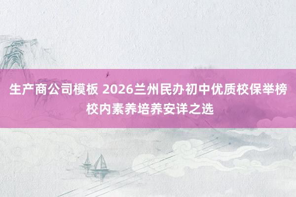 生产商公司模板 2026兰州民办初中优质校保举榜 校内素养培养安详之选