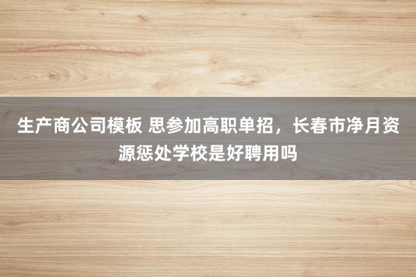 生产商公司模板 思参加高职单招，长春市净月资源惩处学校是好聘用吗