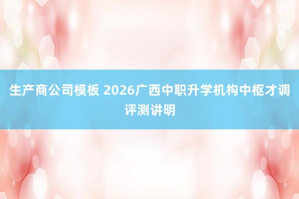 生产商公司模板 2026广西中职升学机构中枢才调评测讲明