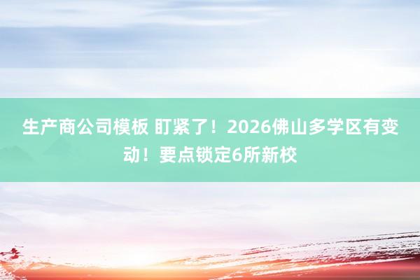 生产商公司模板 盯紧了！2026佛山多学区有变动！要点锁定6所新校