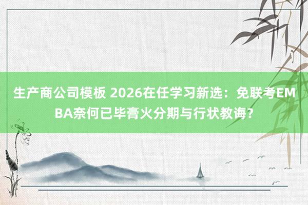 生产商公司模板 2026在任学习新选：免联考EMBA奈何已毕膏火分期与行状教诲？