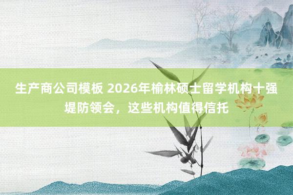 生产商公司模板 2026年榆林硕士留学机构十强堤防领会，这些机构值得信托