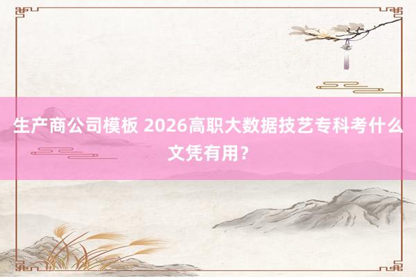 生产商公司模板 2026高职大数据技艺专科考什么文凭有用？