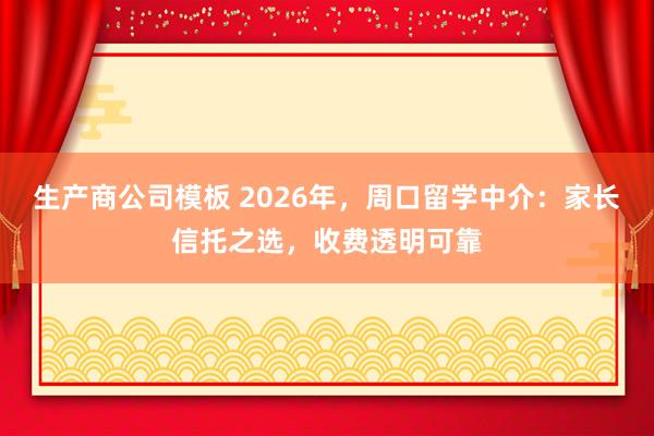 生产商公司模板 2026年，周口留学中介：家长信托之选，收费透明可靠