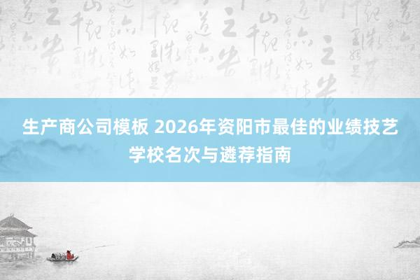 生产商公司模板 2026年资阳市最佳的业绩技艺学校名次与遴荐指南
