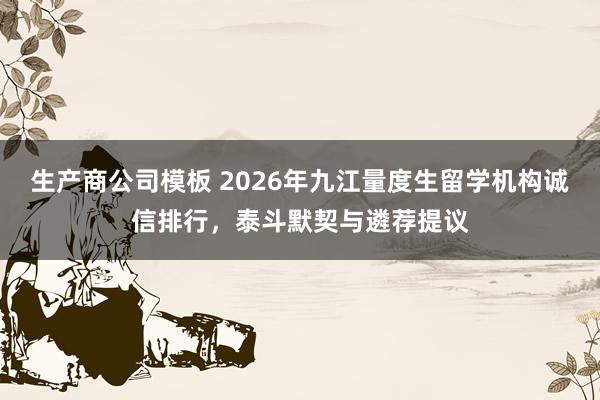 生产商公司模板 2026年九江量度生留学机构诚信排行，泰斗默契与遴荐提议