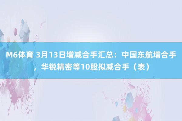 M6体育 3月13日增减合手汇总：中国东航增合手，华锐精密等10股拟减合手（表）