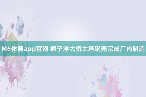 M6体育app官网 狮子洋大桥主塔钢壳完成厂内制造