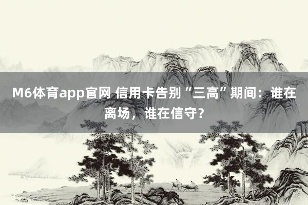 M6体育app官网 信用卡告别“三高”期间：谁在离场，谁在信守？