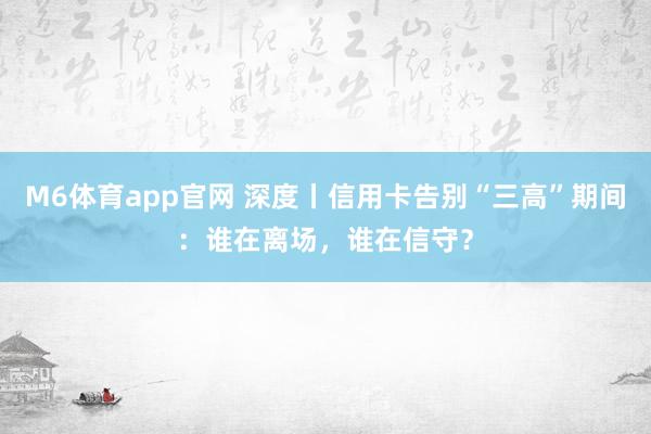 M6体育app官网 深度丨信用卡告别“三高”期间：谁在离场，谁在信守？