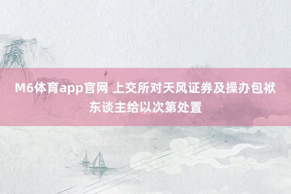M6体育app官网 上交所对天风证券及操办包袱东谈主给以次第处置