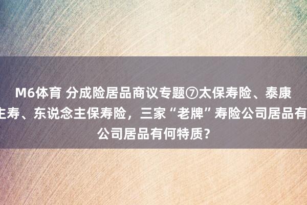M6体育 分成险居品商议专题⑦太保寿险、泰康东说念主寿、东说念主保寿险，三家“老牌”寿险公司居品有何特质？