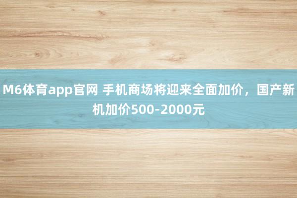 M6体育app官网 手机商场将迎来全面加价，国产新机加价500-2000元