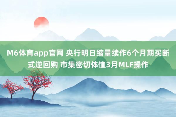 M6体育app官网 央行明日缩量续作6个月期买断式逆回购 市集密切体恤3月MLF操作