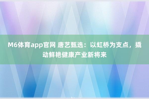 M6体育app官网 唐艺甄选：以虹桥为支点，撬动鲜艳健康产业新将来