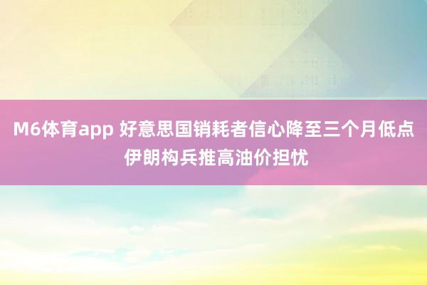 M6体育app 好意思国销耗者信心降至三个月低点 伊朗构兵推高油价担忧