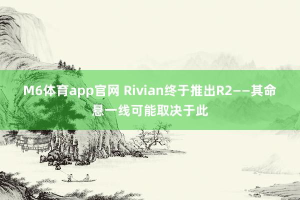 M6体育app官网 Rivian终于推出R2——其命悬一线可能取决于此