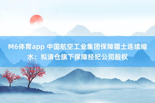M6体育app 中国航空工业集团保障疆土连续缩水：拟清仓旗下保障经纪公司股权