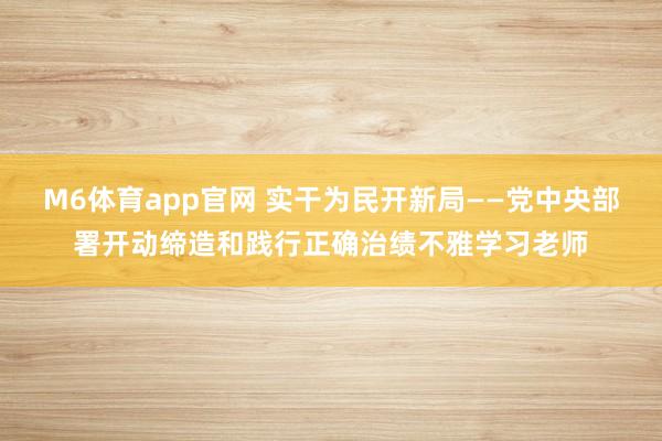 M6体育app官网 实干为民开新局——党中央部署开动缔造和践行正确治绩不雅学习老师