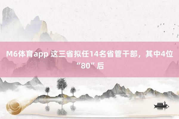 M6体育app 这三省拟任14名省管干部，其中4位“80”后